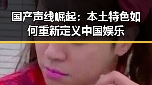 国产声线崛起：本土特色如何重新定义中国娱乐